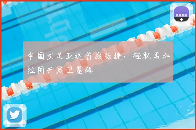 中国女足亚运首战告捷，轻取孟加拉国开启卫冕路