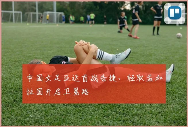 中国女足亚运首战告捷，轻取孟加拉国开启卫冕路