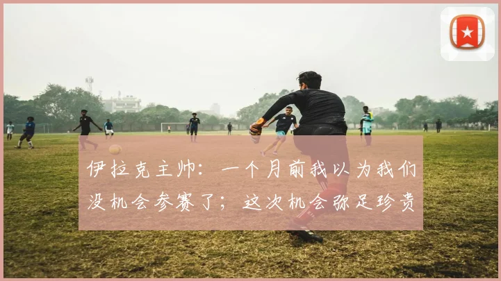 伊拉克主帅：一个月前我以为我们没机会参赛了；这次机会弥足珍贵