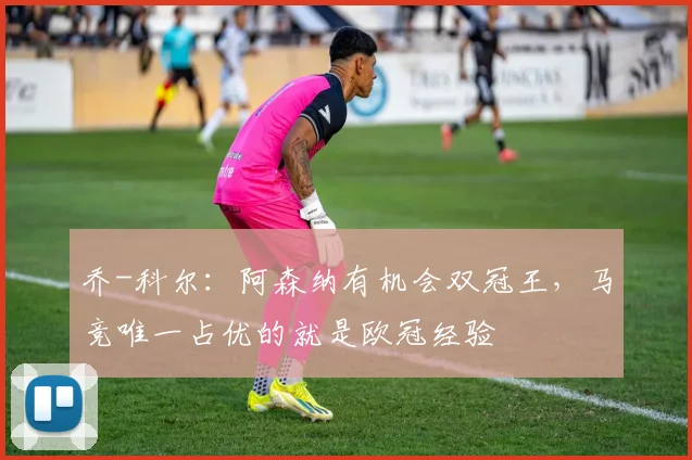 乔-科尔：阿森纳有机会双冠王，马竞唯一占优的就是欧冠经验