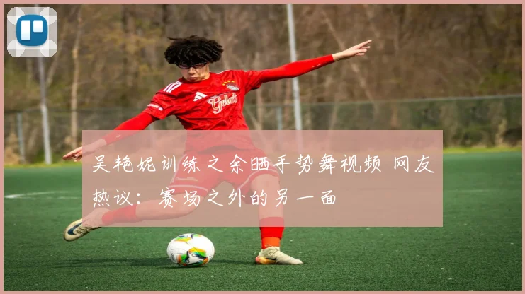 吴艳妮训练之余晒手势舞视频 网友热议：赛场之外的另一面