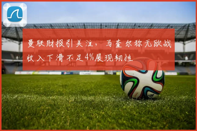 曼联财报引关注，马奎尔称无欧战收入下滑不足4%展现韧性