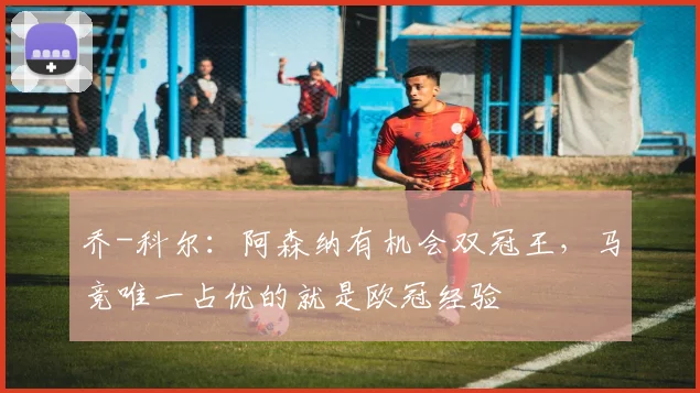 乔-科尔：阿森纳有机会双冠王，马竞唯一占优的就是欧冠经验