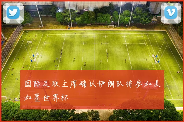 国际足联主席确认伊朗队将参加美加墨世界杯