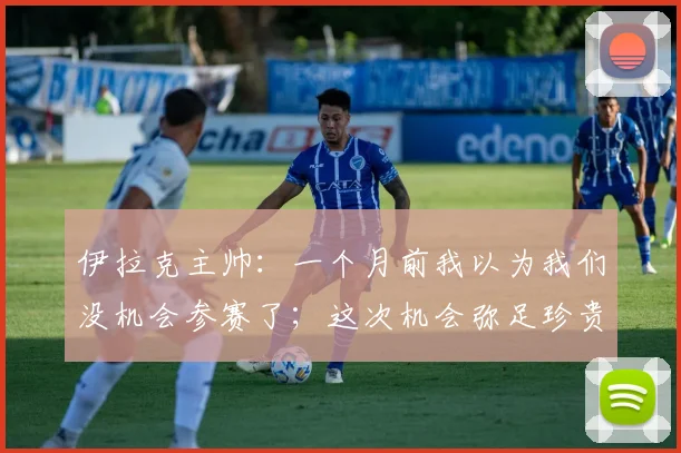 伊拉克主帅：一个月前我以为我们没机会参赛了；这次机会弥足珍贵