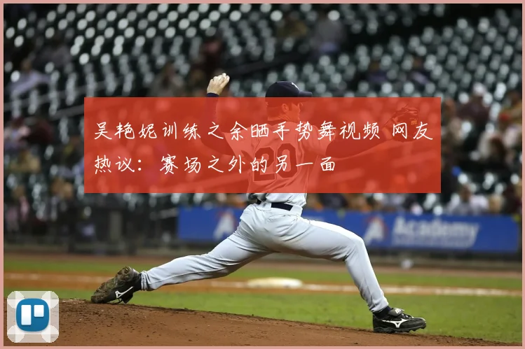 吴艳妮训练之余晒手势舞视频 网友热议：赛场之外的另一面