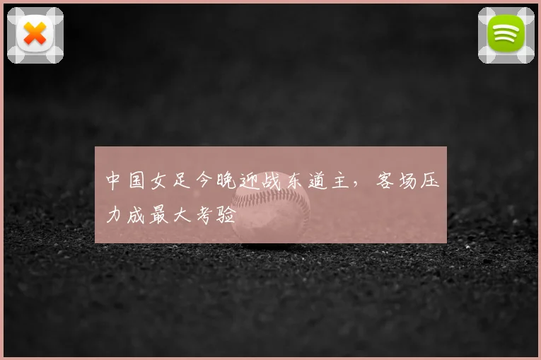 中国女足今晚迎战东道主，客场压力成最大考验