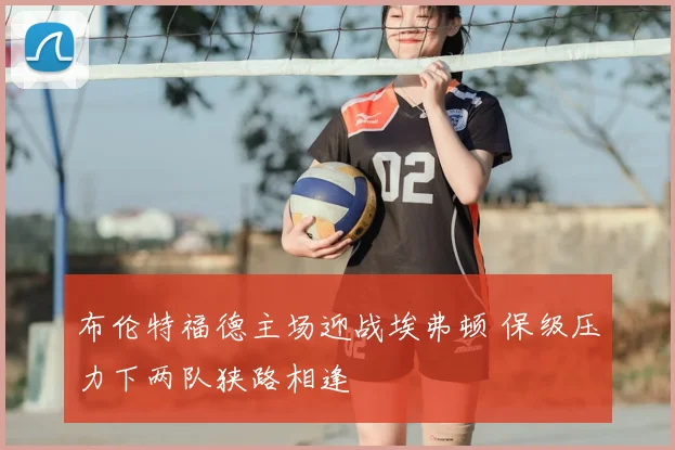 布伦特福德主场迎战埃弗顿 保级压力下两队狭路相逢