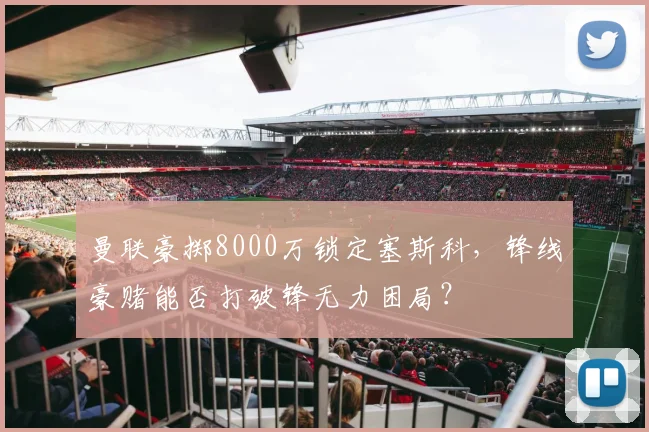 曼联豪掷8000万锁定塞斯科，锋线豪赌能否打破锋无力困局？