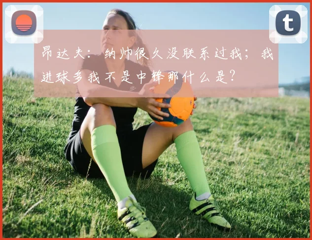 昂达夫：纳帅很久没联系过我；我进球多我不是中锋那什么是？