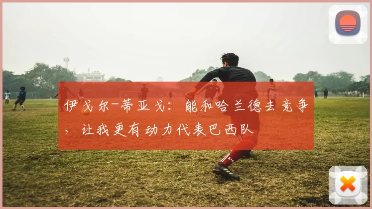 伊戈尔-蒂亚戈：能和哈兰德去竞争，让我更有动力代表巴西队