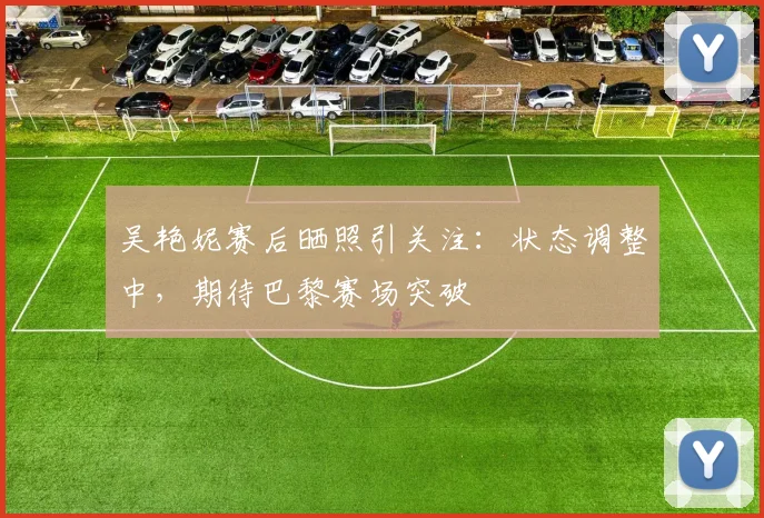 吴艳妮赛后晒照引关注：状态调整中，期待巴黎赛场突破