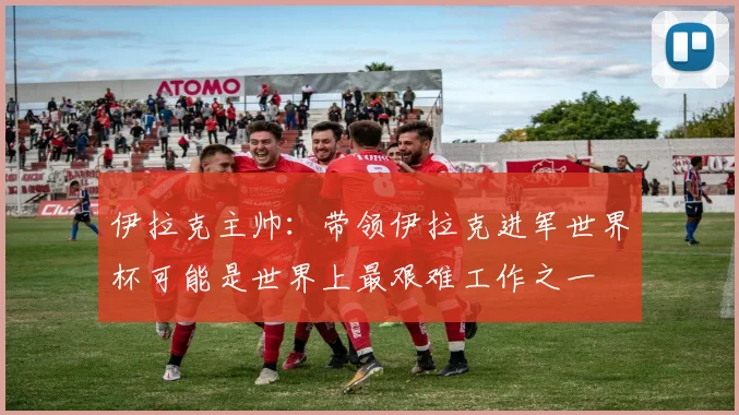 伊拉克主帅：带领伊拉克进军世界杯可能是世界上最艰难工作之一