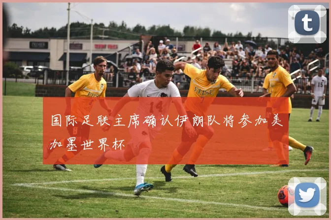 国际足联主席确认伊朗队将参加美加墨世界杯