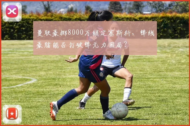 曼联豪掷8000万锁定塞斯科，锋线豪赌能否打破锋无力困局？