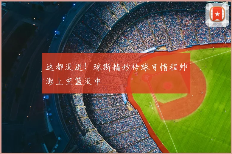 这都没进！琼斯精妙传球可惜程帅澎上空篮没中