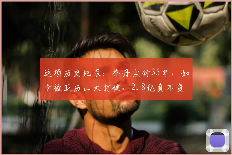 这项历史纪录，乔丹尘封35年，如今被亚历山大打破，2.8亿真不贵