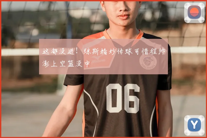 这都没进！琼斯精妙传球可惜程帅澎上空篮没中
