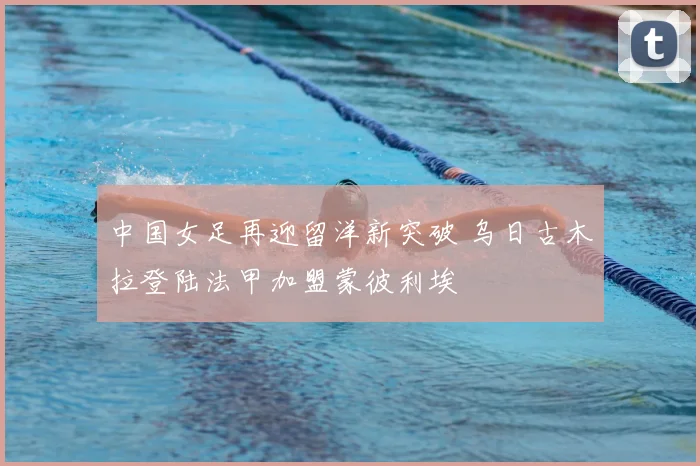中国女足再迎留洋新突破 乌日古木拉登陆法甲加盟蒙彼利埃