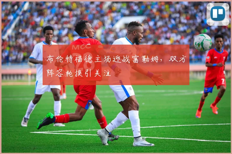 布伦特福德主场迎战富勒姆，双方阵容轮换引关注
