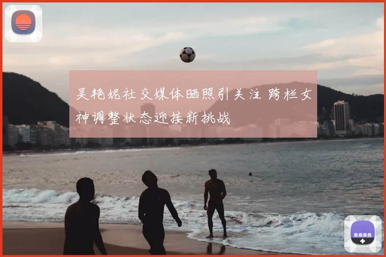 吴艳妮社交媒体晒照引关注 跨栏女神调整状态迎接新挑战