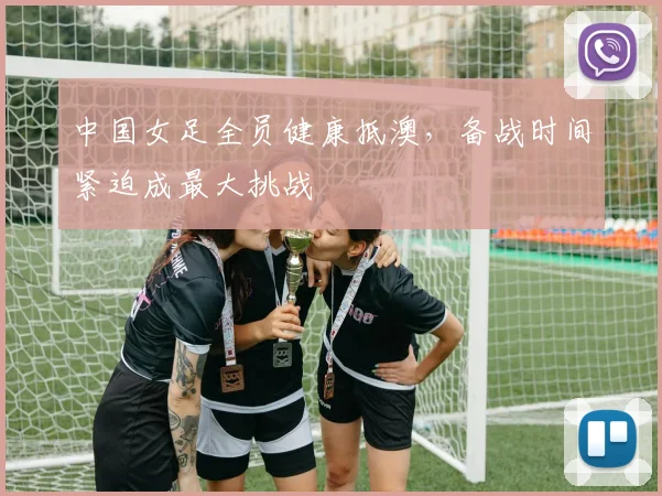 中国女足全员健康抵澳，备战时间紧迫成最大挑战