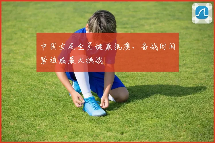 中国女足全员健康抵澳，备战时间紧迫成最大挑战