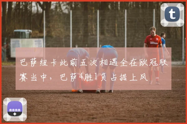 巴萨纽卡此前五次相遇全在欧冠联赛当中，巴萨4胜1负占据上风