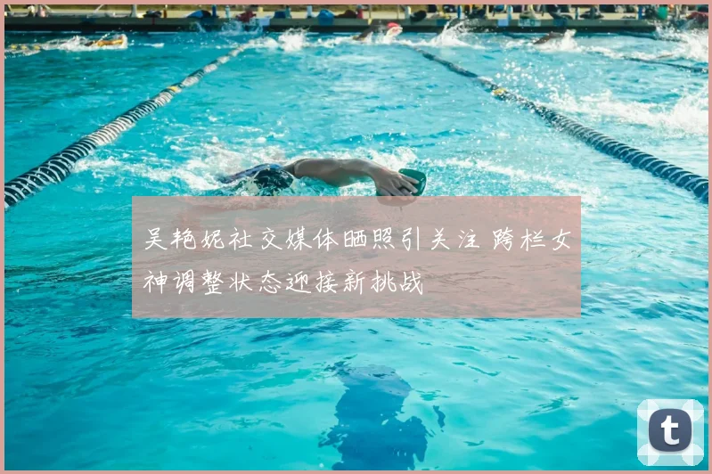 吴艳妮社交媒体晒照引关注 跨栏女神调整状态迎接新挑战
