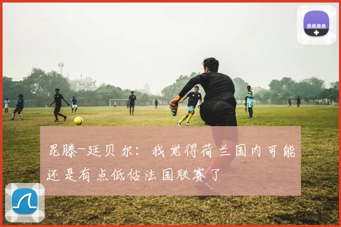 昆滕-廷贝尔：我觉得荷兰国内可能还是有点低估法国联赛了