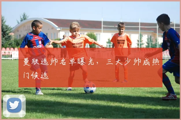 曼联选帅名单曝光，三大少帅成热门候选